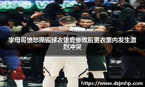 字母哥愤怒撕毁球衣雄鹿惨败后更衣室内发生激烈冲突