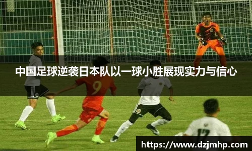 中国足球逆袭日本队以一球小胜展现实力与信心